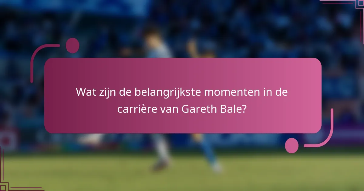 Wat zijn de belangrijkste momenten in de carrière van Gareth Bale?